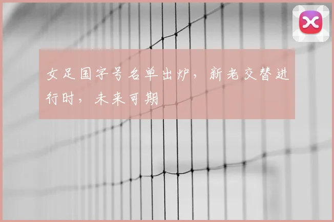 女足国字号名单出炉，新老交替进行时，未来可期