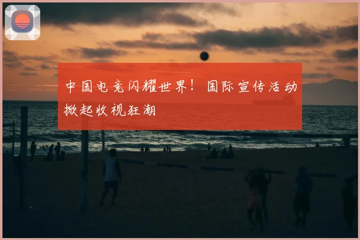 中国电竞闪耀世界！国际宣传活动掀起收视狂潮