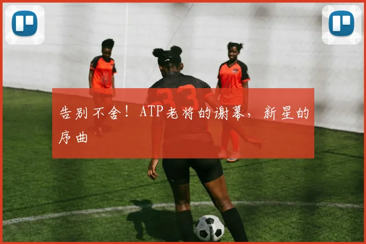 告别不舍！ATP老将的谢幕，新星的序曲