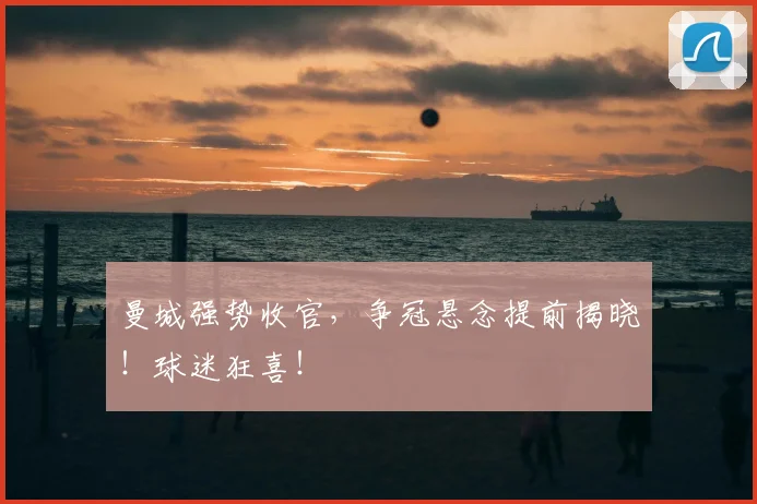 曼城强势收官，争冠悬念提前揭晓！球迷狂喜！