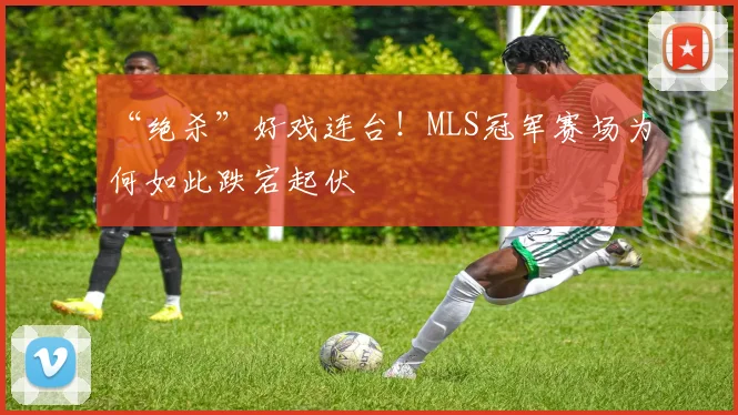 “绝杀”好戏连台！MLS冠军赛场为何如此跌宕起伏