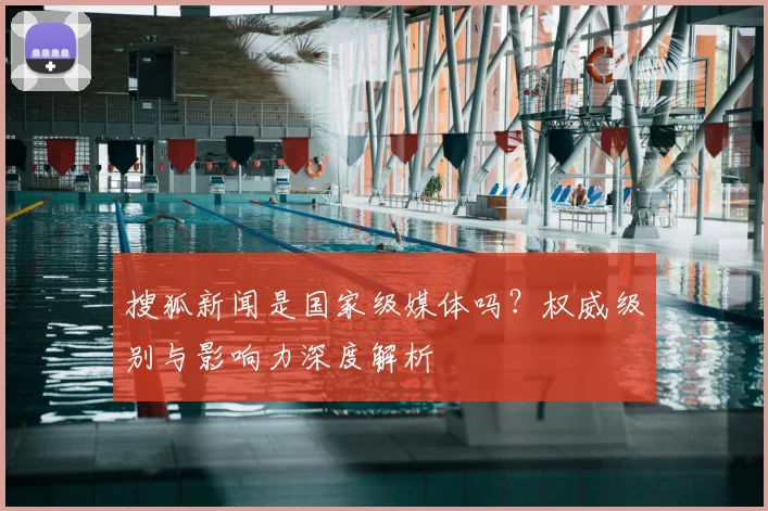 搜狐新闻是国家级媒体吗？权威级别与影响力深度解析