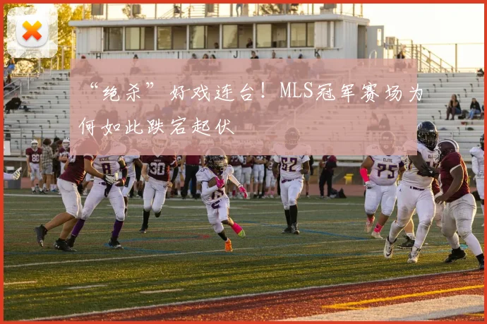 “绝杀”好戏连台！MLS冠军赛场为何如此跌宕起伏